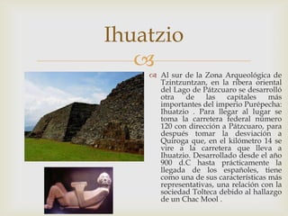 Ihuatzio
   
     Al sur de la Zona Arqueológica de
      Tzintzuntzan, en la ribera oriental
      del Lago de Pátzcuaro se desarrolló
      otra   de    las    capitales   más
      importantes del imperio Purépecha:
      Ihuatzio . Para llegar al lugar se
      toma la carretera federal número
      120 con dirección a Pátzcuaro, para
      después tomar la desviación a
      Quiroga que, en el kilómetro 14 se
      vire a la carretera que lleva a
      Ihuatzio. Desarrollado desde el año
      900 d.C hasta prácticamente la
      llegada de los españoles, tiene
      como una de sus características más
      representativas, una relación con la
      sociedad Tolteca debido al hallazgo
      de un Chac Mool .
 