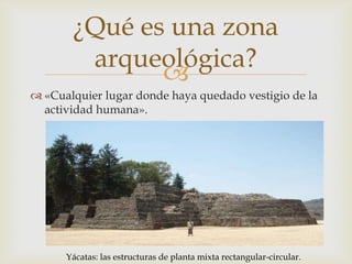 ¿Qué es una zona
        arqueológica?
              
 «Cualquier lugar donde haya quedado vestigio de la
  actividad humana».




      Yácatas: las estructuras de planta mixta rectangular-circular.
 
