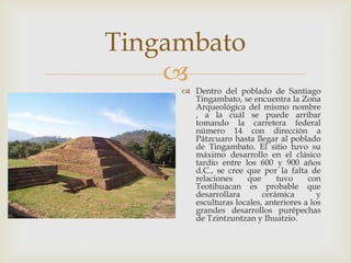 Tingambato
     Dentro del poblado de Santiago
       Tingambato, se encuentra la Zona
       Arqueológica del mismo nombre
       , a la cuál se puede arribar
       tomando la carretera federal
       número 14 con dirección a
       Pátzcuaro hasta llegar al poblado
       de Tingambato. El sitio tuvo su
       máximo desarrollo en el clásico
       tardío entre los 600 y 900 años
       d.C., se cree que por la falta de
       relaciones    que      tuvo     con
       Teotihuacan es probable que
       desarrollara       cerámica        y
       esculturas locales, anteriores a los
       grandes desarrollos purépechas
       de Tzintzuntzan y Ihuatzio.
 