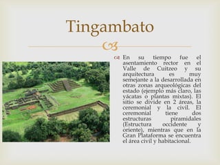 Tingambato
    
      En su tiempo fue               el
       asentamiento rector en el
       Valle de Cuitzeo y su
       arquitectura        es      muy
       semejante a la desarrollada en
       otras zonas arqueológicas del
       estado (ejemplo más claro, las
       yácatas o plantas mixtas). El
       sitio se divide en 2 áreas, la
       ceremonial y la civil. El
       ceremonial        tiene       dos
       estructuras          piramidales
       (Estructura      occidente      y
       oriente), mientras que en la
       Gran Plataforma se encuentra
       el área civil y habitacional.
 