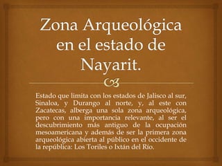Estado que limita con los estados de Jalisco al sur,
Sinaloa, y Durango al norte, y, al este con
Zacatecas, alberga una sola zona arqueológica,
pero con una importancia relevante, al ser el
descubrimiento más antiguo de la ocupación
mesoamericana y además de ser la primera zona
arqueológica abierta al público en el occidente de
la república: Los Toriles o Ixtán del Río.
 