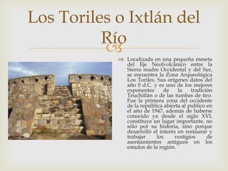 Los Toriles o Ixtlán del
          Río
            Localizada en una pequeña meseta
              del Eje Neolvolcánico entre la
              Sierra madre Occidental y del Sur,
              se encuentra la Zona Arqueológica
              Los Toriles. Sus orígenes datos del
              año 0 d.C. y es uno de los mejores
              exponentes      de    la    tradición
              Teuchitlán o de las tumbas de tiro.
              Fue la primera zona del occidente
              de la república abierta al publico en
              el año de 1947, además de haberse
              conocido ya desde el siglo XVI,
              constituye un lugar importante, no
              sólo por su historia, sino porque
              desarrolló el interés en restaurar y
              trabajar     los    vestigios      de
              asentamientos antiguos en los
              estados de la región.
 