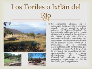 Los Toriles o Ixtlán del
          Río
            Se encuentra ubicada en el
              municipio Ixtlán del Río y se puede
              acceder vía la carretera federal
              número 15 “México-Nogales”. Su
              importancia radica por ser un punto
              de comunicación entre las Américas
              del Norte y del Sur. Para el
              occidente de México, constituye una
              importante provincia cerámica tanto
              en el periodo clásico como en el
              posclásico.    En      la     cuestión
              arquitectónica, está conformada por
              4 grandes sectores: A, B, C, y D. En
              la sección A hay un edificio circular
              representativo     de     la     zona,
              denominado         de        “Ehécatl-
              Quetzalcóatl”, además de otros
              complejos importantes en las 80
              hectáreas que comprehende.
 