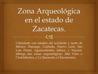 Colindante con estados del occidente y norte de
México: Durango, Coahuila, Nuevo León, San
Luis Potosí, Aguascalientes, Jalisco, y Nayarit,
alberga dos zonas arqueológicas: Alta Visto o
Chalchihuites, y La Quemada o Chicomoztoc.
 