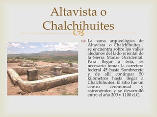 Altavista o
Chalchihuites
     
        La zona arqueológica de
         Altavista o Chalchihuites ,
         se encuentra sobre los valles
         aledaños del lado oriental de
         la Sierra Madre Occidental.
         Para llegar a ésta, es
         necesario tomar la carretera
         federal 45 hasta Sombrerete
         y de allí continuar 50
         kilómetros hasta llegar a
         Chalchihuites. El sitio fue un
         centro      ceremonial       y
         astronómico y se desarrolló
         entre el año 200 y 1100 d.C.
 