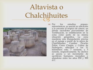 Altavista o
Chalchihuites
       Por       los    estudios     arqueo-
         astronómicos, se asocial su ubicación
         a la cercanía al trópico de cáncer, en
         dónde sacerdotes provenientes de
         Teotihuacán, se establecieron en la
         zona como parte de su misma
         situación geográfica. La zona
         mantiene una triangulación precisa
         en el paisaje a partir de la sierra de
         Chalchihuites:     Cumbre     Picacho
         Pelón, Cerro Chapín, y Colina de
         Pedregoso, ubicados a los 11
         kilómetros este, 7 suroeste, y 5
         noreste, respectivamente. Su declive
         se asocia a un incremento de
         sacrificios humanos, incendios y
         abandono entre los años 850 y 900
         d.C.
 