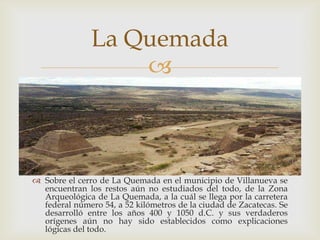 La Quemada
                   



 Sobre el cerro de La Quemada en el municipio de Villanueva se
  encuentran los restos aún no estudiados del todo, de la Zona
  Arqueológica de La Quemada, a la cuál se llega por la carretera
  federal número 54, a 52 kilómetros de la ciudad de Zacatecas. Se
  desarrolló entre los años 400 y 1050 d.C. y sus verdaderos
  orígenes aún no hay sido establecidos como explicaciones
  lógicas del todo.
 