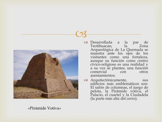 
                     Desarrollada a la par de
                      Teotihuacan,         la        Zona
                      Arqueológica de La Quemada se
                      muestra ante los ojos de los
                      visitantes como una fortaleza,
                      aunque su función como centro
                      cívico-religioso es una realidad y
                      a su vez se plantee, una función
                      comercial          con         otros
                      asentamientos.
                     Arquitectónicamente,             sus
                      edificios más emblemáticos son:
                      El salón de columnas, el juego de
                      pelota, la Pirámide votiva, el
                      Palacio, el cuartel y la Ciudadela
                      (la parte más alta del cerro).

«Pirámide Votiva»
 