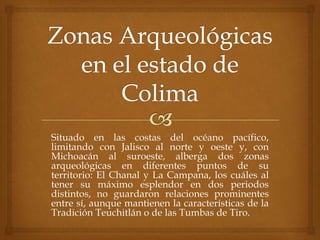 Situado en las costas del océano pacífico,
limitando con Jalisco al norte y oeste y, con
Michoacán al suroeste, alberga dos zonas
arqueológicas en diferentes puntos de su
territorio: El Chanal y La Campana, los cuáles al
tener su máximo esplendor en dos periodos
distintos, no guardaron relaciones prominentes
entre sí, aunque mantienen la características de la
Tradición Teuchitlán o de las Tumbas de Tiro.
 