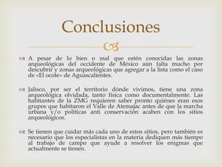 Conclusiones
                    
 A pesar de lo bien o mal que estén conocidas las zonas
  arqueológicas del occidente de México aún falta mucho por
  descubrir y zonas arqueológicas que agregar a la lista como el caso
  de «El ocote» de Aguascalientes.

 Jalisco, por ser el territorio dónde vivimos, tiene una zona
  arqueológica olvidada, tanto física como documentalmente. Las
  habitantes de la ZMG requieren saber pronto quiénes eran esos
  grupos que habitaron el Valle de Atemajac antes de que la marcha
  urbana y/o políticas anti conservación acaben con los sitios
  arqueológicos.

 Se tienen que cuidar más cada uno de estos sitios, pero también es
  necesario que los especialistas en la materia dediquen más tiempo
  al trabajo de campo que ayude a resolver los enigmas que
  actualmente se tienen.
 