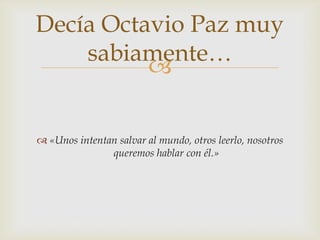 Decía Octavio Paz muy
    sabiamente…
          

 «Unos intentan salvar al mundo, otros leerlo, nosotros
               queremos hablar con él.»
 