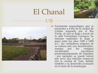 El Chanal
    
      Yacimiento arqueológico que se
       encuentra a 4 km de la ciudad de
       Colima separado por el Río
       Verde, al cuál se llega a través de
       la calle Venustiano Carranza. Su
       máximo esplendor lo llegó a
       tener entre los años 1100 a 1400
       d.C., los verdaderos orígenes de
       su cultura aún son desconocidos,
       aunque     por      los    vestigios
       encontrados             (esculturas
       predominantemente de Xipetótec
       , por ejemplo) se puede inferir
       que tuvo una relación comercial
       con la ciudad de Tula, debido
       también a su desarrollo avanzado
       en el ramo de la metalurgia.
 
