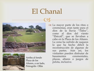 El Chanal
         
                       La mayor parte de los ritos o
                        ceremonias, eran tanto para el
                        dios de la lluvia “Tláloc”,
                        como al dios del viento
                        “Ehécatl”, que se llevaban a
                        cabo en la Plaza de los Altares.
                        La zona ha sufrido de saqueos
                        lo que ha hecho difícil la
                        reconstrucción de algunas de
                        sus partes. Aún así, los
                        visitantes pueden disfrutar de
                        basamentos         ceremoniales,
Arriba al fondo
                        plazas, altares o juegos de
Plaza de los
                        pelota, inclusive.
Altares, a un lado,
Petrogrifo Ollín
 