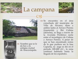La campana
          
                      Se encuentra en el área
                       conurbada del municipio de
                       Villa de Álvarez, tiene a
                       ambos lados al Arroyo Pereira
                       (izquierda) y Río Colima
                       (derecha), se llega a través de
                       la Avenida Periférico norte
                       entre el tecnológico de Colima
                       y Arroyo Pereira. A pesar de
                       que se han encontrado restos
 Nombre que se le     de lo que pudiera ser la fase
  da hoy a la          Capacha, su auge se dio en el
  antigua ciudad       periodo 100-600 d.C., la zona
  de Anacaxtapala.
                       continuó habitada hasta la
                       llegada de los españoles.
 