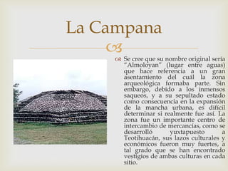 La Campana
     
      Se cree que su nombre original sería
       “Almoloyan” (lugar entre aguas)
       que hace referencia a un gran
       asentamiento del cuál la zona
       arqueológica formaba parte. Sin
       embargo, debido a los inmensos
       saqueos, y a su sepultado estado
       como consecuencia en la expansión
       de la mancha urbana, es difícil
       determinar si realmente fue así. La
       zona fue un importante centro de
       intercambio de mercancías, como se
       desarrolló      yuxtapuesto        a
       Teotihuacán, sus lazos culturales y
       económicos fueron muy fuertes, a
       tal grado que se han encontrado
       vestigios de ambas culturas en cada
       sitio.
 
