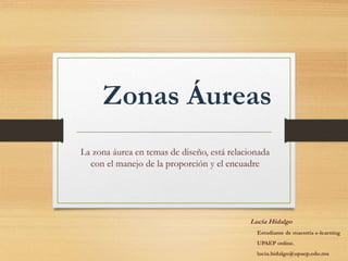Zonas Áureas
La zona áurea en temas de diseño, está relacionada
con el manejo de la proporción y el encuadre
Lucía Hidalgo
Estudiante de maestría e-learning
UPAEP online.
lucia.hidalgo@upaep.edu.mx
 