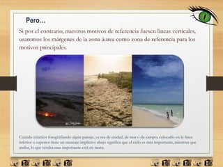 Pero…
Si por el contrario, nuestros motivos de referencia fuesen líneas verticales,
usaremos los márgenes de la zona áurea como zona de referencia para los
motivos principales.
Cuando estamos fotografiando algún paisaje, ya sea de ciudad, de mar o de campo; colocarlo en la línea
inferior o superior tiene un mensaje implícito: abajo significa que el cielo es más importante, mientras que
arriba, lo que resulta mas importante está en tierra.
 