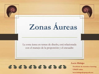 Zonas Áureas
La zona áurea en temas de diseño, está relacionada
con el manejo de la proporción y el encuadre
Lucía Hidalgo
Estudiante de maestría e-learning
UPAEP online.
lucia.hidalgo@upaep.edu.mx
 