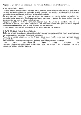 As pessoas que moram nas zonas azuis comem uma dieta baseada em comida de verdade.
8. ENCONTRE SUA “TRIBO”
Conviver com aqueles em quem confiamos e com os quais temos afinidade reforça nossas qualidades e
nos traz um benéfico senso de segurança e pertencimento. Estar cercado de pessoas que promovam
comportamentos saudáveis e positivos é ainda mais importante.
As pessoas mais longevas do mundo escolheram ou nasceram em círculos sociais compatíveis com
comportamentos saudáveis. Os okinawanos criaram os ‘moais’ – grupos de cinco amigos que se
comprometem uns com os outros por toda a vida.
Pesquisas a partir dos Estudos Framingham mostram que o tabagismo, a obesidade, a felicidade e
até mesmo a solidão, são todos contagiosos. As conexões sociais das pessoas mais longevas
contribuem favoravelmente para os seus hábitos e atitudes saudáveis.
Somos também produto de nosso meio. Escolha bem o meio ao qual pertence!
9. EVITE TOXINAS, INCLUINDO O ÁLCOOL
Todas as regiões pesquisadas são relativamente livres de poluentes pesados, como os encontrados
em áreas industriais e urbanas densamente povoadas.
Além disso, quando há consumo de álcool, este é baixo ou moderado, sendo que a principal bebida
consumida é o vinho, feito
artesanalmente a partir de uvas orgânicas, portanto oferecendo polifenóis benéficos.
Outro fator importante é que existe pouco consumo de
produtos e cosméticos industrializados, outra grande fonte de toxinas, com ingredientes de baixa
qualidade e aditivos químicos diversos.
 