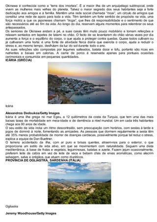 Okinawa é conhecida como a “terra dos imortais”. É a maior ilha de um arquipélago subtropical, onde
vivem as mulheres mais velhas do planeta. Talvez o maior segredo dos seus habitantes seja a forte
dedicação aos amigos e à família. Mantêm uma rede social chamada “moai”, um círculo de amigos que
constitui uma rede de apoio para toda a vida. Têm também um forte sentido de propósito na vida, uma
força motriz a que os japoneses chamam “ikigai”, que lhes dá responsabilidade e o sentimento de que
são necessários até ao fim da vida. Ao longo do dia, reservam alguns momentos para relembrar os seus
antepassados.
Os seniores de Okinawa andam a pé, a suas casas têm muito pouco mobiliário e tomam refeições e
relaxam sentados em tapetes de tatami no chão. O facto de se levantarem do chão várias vezes por dia
aumenta a força e o equilíbrio do corpo, o que ajuda a proteger contra quedas. Quase todos cultivam ou
já cultivaram uma horta: é uma fonte de atividade física diária que exercita o corpo, ajuda a reduzir o
stress e, ao mesmo tempo, desfrutam da luz do sol durante todo o ano.
As suas refeições são compostas por legumes salteados, batata doce e tofu, portanto são ricas em
nutrientes e baixas em calorias. A carne de porco é reservada apenas para pontuais ocasiões
cerimoniais e consumida em pequenas quantidades.
ICÁRIA (GRÉCIA)
Icária
Alexandros Dedoukos/Getty Images
Icária é uma ilha grega no mar Egeu, a 12 quilómetros da costa da Turquia, que tem uma das mais
baixas taxas de mortalidade em meia-idade e de demência a nível mundial. Um em cada três habitantes
chega aos 90 anos de idade.
O seu estilo de vida inclui um ritmo descontraído, sem preocupação com horários, com sestas à tarde e
jogos de dominó à noite, fomentando as amizades. As pessoas que dormem regularmente a sesta têm
até 35% menos probabilidade de morrer de doenças cardíacas, possivelmente porque tal reduz o stress,
explica a equipa de Dan Buettner.
O terreno acidentado da ilha, com ar puro e brisas quentes, atraem-nos para o exterior, o que
proporciona um estilo de vida ativo, em que se movimentam com naturalidade. Seguem uma dieta
mediterrânica, à base de frutas e vegetais, leguminosas, batatas e azeite. Fazem jejum ocasionalmente,
preferem leite de cabra em vez de leite de vaca e bebem chás de ervas aromáticas, como alecrim
selvagem, salva e orégãos, que atuam como diuréticos.
PROVÍNCIA DE OGLIASTRA, SARDENHA (ITÁLIA)
Ogliastra
Jeremy Woodhouse/Getty Images
 