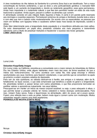 A área montanhosa da ilha italiana da Sardenha foi a primeira Zona Azul a ser identificada. Tem a maior
concentração de homens centenários, o que se deve a uma particularidade genética: o marcador M26
está ligado a um aumento da longevidade e, devido ao isolamento geográfico, esse gene permaneceu.
Ainda mais importante é o isolamento cultural, o que lhes tem permitido manter um estilo de vida muito
tradicional e saudável. Ainda caçam, pescam e colhem os alimentos que comem.
A alimentação consiste em pão integral, feijão, legumes e frutas. A carne é em grande parte reservada
aos domingos e ocasiões especiais. Permanecem próximos de amigos e familiares durante toda a vida e
é com eles que riem e bebem vinho moderadamente. De acordo com os especialistas, as pessoas que
vivem em famílias com ligações fortes e saudáveis sofrem taxas mais baixas de depressão, suicídio e
stress.
Outro fator determinante para a longevidade desta população é a importância atribuída aos mais velhos.
Os avós desempenham um papel ativo, prestando cuidados aos mais pequenos e transmitindo
sabedoria, com o intuito de perpetuar tradições e impulsionar o sucesso das novas gerações.
LOMA LINDA (EUA)
Loma Linda
Sebastian Kopp/Getty Images
Em Loma Linda, na Califórnia, encontra-se a comunidade com o maior número de Adventistas do Sétimo
Dia nos Estados Unidos, onde alguns habitantes vivem mais dez anos, de forma saudável, do que a
média dos norte-americanos. Tal como acontece com outras fés, esta igreja encoraja e oferece
oportunidades aos seus membros para fazerem voluntariado, o que permite que se concentrem na ajuda
ao próximo e evitem possíveis estados de depressão.
Para sair da vida quotidiana, ao sábado dedicam-se à família, aos amigos e à natureza, além da fé,
fortalecendo os laços sociais, o que está comprovado que beneficia a saúde no geral e a longevidade.
Os adventistas tendem a passar tempo com outros adventistas, o que lhes proporciona bem-estar ao
partilhar valores e apoiando-se mutuamente nos seus hábitos.
Preocupam-se em manter um índice de massa corporal saudável, ou seja, o peso adequado à altura, o
que permite baixar a pressão arterial, ter menos colesterol e menos doenças cardiovasculares. Para
isso, incluem frutos secos, frutas e leguminosas na alimentação, além de pouco sal e pouco açúcar.
Fazem uma refeição leve e cedo ao jantar, bebem muita água e comem carne com moderação. Muitos
adventistas seguem mesmo uma dieta vegetariana.
PENÍNSULA DE NICOYA (COSTA RICA)
Nicoya
Christian Aslund/Getty Images
 