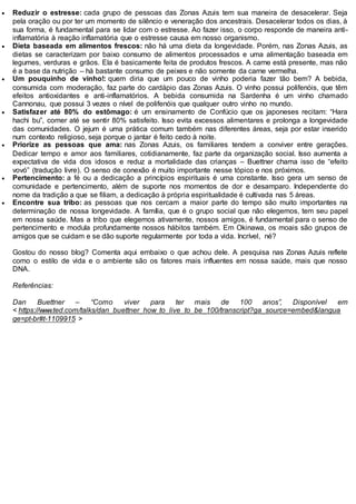  Reduzir o estresse: cada grupo de pessoas das Zonas Azuis tem sua maneira de desacelerar. Seja
pela oração ou por ter um momento de silêncio e veneração dos ancestrais. Desacelerar todos os dias, à
sua forma, é fundamental para se lidar com o estresse. Ao fazer isso, o corpo responde de maneira anti-
inflamatória à reação inflamatória que o estresse causa em nosso organismo.
 Dieta baseada em alimentos frescos: não há uma dieta da longevidade. Porém, nas Zonas Azuis, as
dietas se caracterizam por baixo consumo de alimentos processados e uma alimentação baseada em
legumes, verduras e grãos. Ela é basicamente feita de produtos frescos. A carne está presente, mas não
é a base da nutrição – há bastante consumo de peixes e não somente da carne vermelha.
 Um pouquinho de vinho!: quem diria que um pouco de vinho poderia fazer tão bem? A bebida,
consumida com moderação, faz parte do cardápio das Zonas Azuis. O vinho possui polifenóis, que têm
efeitos antioxidantes e anti-inflamatórios. A bebida consumida na Sardenha é um vinho chamado
Cannonau, que possui 3 vezes o nível de polifenóis que qualquer outro vinho no mundo.
 Satisfazer até 80% do estômago: é um ensinamento de Confúcio que os japoneses recitam: “Hara
hachi bu”, comer até se sentir 80% satisfeito. Isso evita excessos alimentares e prolonga a longevidade
das comunidades. O jejum é uma prática comum também nas diferentes áreas, seja por estar inserido
num contexto religioso, seja porque o jantar é feito cedo à noite.
 Priorize as pessoas que ama: nas Zonas Azuis, os familiares tendem a conviver entre gerações.
Dedicar tempo e amor aos familiares, cotidianamente, faz parte da organização social. Isso aumenta a
expectativa de vida dos idosos e reduz a mortalidade das crianças – Buettner chama isso de “efeito
vovó” (tradução livre). O senso de conexão é muito importante nesse tópico e nos próximos.
 Pertencimento: a fé ou a dedicação a princípios espirituais é uma constante. Isso gera um senso de
comunidade e pertencimento, além de suporte nos momentos de dor e desamparo. Independente do
nome da tradição a que se filiam, a dedicação à própria espiritualidade é cultivada nas 5 áreas.
 Encontre sua tribo: as pessoas que nos cercam a maior parte do tempo são muito importantes na
determinação de nossa longevidade. A família, que é o grupo social que não elegemos, tem seu papel
em nossa saúde. Mas a tribo que elegemos ativamente, nossos amigos, é fundamental para o senso de
pertencimento e modula profundamente nossos hábitos também. Em Okinawa, os moais são grupos de
amigos que se cuidam e se dão suporte regularmente por toda a vida. Incrível, né?
Gostou do nosso blog? Comenta aqui embaixo o que achou dele. A pesquisa nas Zonas Azuis reflete
como o estilo de vida e o ambiente são os fatores mais influentes em nossa saúde, mais que nosso
DNA.
Referências:
Dan Buettner – “Como viver para ter mais de 100 anos”, Disponível em
< https://www.ted.com/talks/dan_buettner_how_to_live_to_be_100/transcript?ga_source=embed&langua
ge=pt-br#t-1109915 >
 