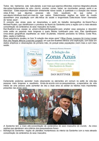 Todos nós habitamos este belo planeta e por mais que sejamos diferentes, vivemos integrados através
das ações fundamentais da vida – dormir, acordar, comer, beber, se movimentar, pensar, sentir e se
relacionar. Estes aspectos influenciam diretamente nossa saúde, a qualidade e a duração das nossas
vidas. É fato que algumas pessoas são mais saudáveis do que outras e
que alguns indivíduos vivem em mais do que outros. Determinadas regiões ao redor do mundo
apresentam uma população com alto índice de saúde e longevidade. Estes locais foram chamados
de “zonas azuis”.
O conceito das zonas azuis se desenvolveu a partir do trabalho demográfico de Gianni Pes e
Michael Poulain, que identificaram a província de Nuoro da Sardenha como a região com a mais elevada
concentração de centenários do sexo masculino do mundo.
Dan Buettner e sua equipe se uniram à National Geographic para ampliar essa pesquisa e descobrir
onde estão as pessoas mais longevas e quais fatores contribuem para isso. Eles identificaram
cinco áreas geográficas espalhadas ao redor do planeta, incluindo povoados na Grécia, Costa Rica,
Itália, Japão e Califórnia.
Essa experiência resultou no livro “A solução das zonas azuis” (“Blue Zones, Lessons for Living Longer
from the People Who’ve Lived the Longest), em que Dan Buettner oferece uma explicação, com base em
dados empíricos e observações de primeira mão, do porquê estas populações vivem mais e com mais
saúde.
Certamente podemos aprender muito observando os elementos em comum no estilo de vida das
pessoas mais longevas e saudáveis. Ainda de acordo com os pesquisadores, a expectativa de vida
média de uma pessoa pode aumentar de dez a doze anos ao adotar os hábitos mais importantes
presentes nas zonas azuis.
A Sardenha tem a mais alta concentração de centenários do sexo masculino do mundo. As cinco
regiões que atenderam aos critérios dos pesquisadores foram:
 Barbágia da Sardenha – região de planaltos montanhosos do interior da Sardenha com a mais elevada
concentração de centenários do sexo masculino.
 