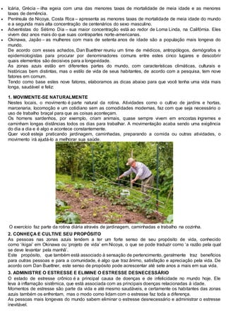  Icária, Grécia – ilha egeia com uma das menores taxas de mortalidade de meia idade e as menores
taxas de demência.
 Península de Nicoya, Costa Rica – apresenta as menores taxas de mortalidade de meia idade do mundo
e a segunda mais alta concentração de centenários do sexo masculino.
 Adventistas do Sétimo Dia – sua maior concentração está ao redor de Loma Linda, na Califórnia. Eles
vivem dez anos mais do que suas contrapartes norte-americanas.
 Okinawa, Japão – as mulheres com mais de setenta anos de idade são a população mais longeva do
mundo.
De acordo com esses achados, Dan Buettner reuniu um time de médicos, antropólogos, demógrafos e
epidemiologistas para procurar por denominadores comuns entre estes cinco lugares e descobrir
quais elementos são decisivos para a longevidade.
As zonas azuis estão em diferentes partes do mundo, com características climáticas, culturais e
históricas bem distintas, mas o estilo de vida de seus habitantes, de acordo com a pesquisa, tem nove
fatores em comum.
Tendo como base estes nove fatores, elaboramos as dicas abaixo para que você tenha uma vida mais
longa, saudável e feliz:
1. MOVIMENTE-SE NATURALMENTE
Nestes locais, o movimento é parte natural da rotina. Atividades como o cultivo de jardins e hortas,
marcenaria, locomoção e um cotidiano sem as comodidades modernas, faz com que seja necessário o
uso de trabalho braçal para que as coisas aconteçam.
Os homens sardenhos, por exemplo, criam animais, quase sempre vivem em encostas íngremes e
caminham longas distâncias todos os dias para trabalhar. A movimentação acaba sendo uma exigência
do dia a dia e é algo e acontece constantemente.
Quer você esteja praticando jardinagem, caminhadas, preparando a comida ou outras atividades, o
movimento irá ajudá-lo a melhorar sua saúde.
O exercício faz parte da rotina diária através de jardinagem, caminhadas e trabalho na cozinha.
2. CONHEÇA E CULTIVE SEU PROPÓSITO
As pessoas nas zonas azuis tendem a ter um forte senso de seu propósito de vida, conhecido
como ‘ikigai’ em Okinawa ou ‘projeto de vida’ em Nicoya, o que se pode traduzir como ‘a razão pela qual
se deve levantar pela manhã’.
Este propósito, que também está associado à sensação de pertencimento, geralmente traz benefícios
para outras pessoas e para a comunidade, é algo que traz ânimo, satisfação e apreciação pela vida. De
acordo com Dan Buettner, este senso de propósito pode acrescentar até sete anos a mais em sua vida.
3. ADMINISTRE O ESTRESSE E ELIMINE O ESTRESSE DESNECESSÁRIO
O estado de estresse crônico é a principal causa de doenças e de infelicidade no mundo hoje. Ele
leva à inflamação sistêmica, que está associada com as principais doenças relacionadas à idade.
Momentos de estresse são parte da vida e até mesmo saudáveis, e certamente os habitantes das zonas
azuis também os enfrentam, mas o modo como lidam com o estresse faz toda a diferença.
As pessoas mais longevas do mundo sabem eliminar o estresse desnecessário e administrar o estresse
inevitável.
 