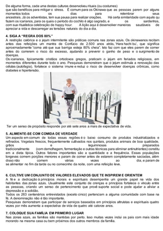 De alguma forma, cada uma destas culturas desenvolveu rituais (ou costumes)
que são benéficos para mitigar o stress. É comum para os Okinawa que as pessoas parem por alguns
momentos todos os dias para relembrar seus
ancestrais. Já os adventistas, tem sua pausa para realizar orações. Há certa similaridade com aquilo qu
fazem os icarianos, para os quais o período do cochilo é algo sagrado, e os sardenhos,
com sua ritualística celebração de happy hour. A lição aqui é desenvolver maneiras saudáveis de
apreciar a vida e descarregar as tensões naturais do dia a dia.
4. SIGA A “REGRA DOS 80%”
A restrição calórica e o jejum intermitente são práticas comuns nas zonas azuis. Os okinawanos recitam
antes das refeições um mantra de Confúcio de 2.500 anos atrás, ‘Hara hachi bu’, que significa
aproximadamente “coma até que sua barriga esteja 80% cheia”. Isto faz com que eles parem de comer
antes do correrem o risco do excesso, ajudando a prevenir o ganho de peso e o surgimento de
doenças.
Os icarianos, tipicamente cristãos ortodoxos gregos, praticam o jejum em feriados religiosos, em
momentos diferentes durante todo o ano. Pesquisas demonstram que o jejum estimula a renovação das
células (autofagia), fortalece o sistema imune e reduz o risco de desenvolver doenças crônicas, como
diabetes e hipertensão.
Ter um senso de propósito responde por até sete anos a mais de expectativa de vida.
5. ALIMENTE-SE COM COMIDA DE VERDADE
Um aspecto em comum de todas essas regiões é o baixo consumo de produtos industrializados e
refinados. Vegetais frescos, frequentemente cultivados nos quintais, produtos animais de boa qualidade,
grãos e leguminosas preparados
tradicionalmente (com demolhagem, fermentação e outras técnicas para eliminar antinutrientes) constitu
em a dieta típica. Outros fatores importantes são a quantidade e a frequência. Essas populações
longevas comem porções menores e param de comer antes de estarem completamente saciadas, além
disso não comem várias vezes ao dia, e param de
se alimentar no fim da tarde ou no comecinho da noite, com uma refeição leve.
6. CULTIVE UM CONJUNTO DE VALORES ELEVADOS QUE TE INSPIREM E ORIENTEM
A fé e a dedicação à princípios morais e espirituais desempenha um grande papel na vida dos
habitantes das zonas azuis. Usualmente este conjunto de crenças e princípios fortalece o vínculo entre
as pessoas, criando um senso de pertencimento que provê suporte social e pode ajudar a aliviar a
depressão e a solidão.
Todos os 263 centenários entrevistados (exceto cinco) pertenciam a alguma comunidade com base na
fé. A denominação não é tão importante.
Pesquisas demonstram que participar de serviços baseados em princípios altruístas e espirituais quatro
vezes por mês aumenta a expectativa de vida de quatro até catorze anos.
7. COLOQUE SUA FAMÍLIA EM PRIMEIRO LUGAR
Nas zonas azuis, as famílias são mantidas por perto. Isso muitas vezes inclui os pais com mais idade
morando na mesma casa ou bem próximos dos outros membros da família.
 