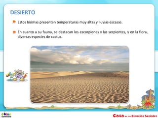 DESIERTO
  Estos biomas presentan temperaturas muy altas y lluvias escasas.

  En cuanto a su fauna, se destacan los escorpiones y las serpientes, y en la flora,
  diversas especies de cactus.
 