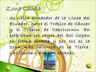  Se

ubica alrededor de la Línea del
Ecuador, entre el Trópico de Cáncer
y el Trópico de Capricornio. En
esta zona los rayos del Sol llegan
en forma directa y por eso es la
zona más calurosa de la Tierra.
Las lluvia s acá son escasas.

 