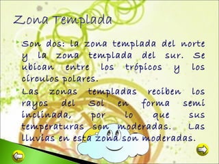  Son

dos: la zona templada del norte
y la zona templada del sur. Se
ubican entre los trópicos y los
círculos polares.
 Las
zonas templadas reciben los
rayos del Sol en forma semi
inclinada,
por
lo
que
sus
temperaturas son moderadas.
Las
lluvias en esta zona son moderadas.

 
