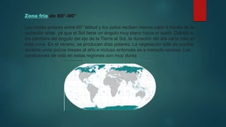 Zona fría de 60°–90°
Las zonas polares entre 60° latitud y los polos reciben menos calor a través de la
radiación solar, ya que el Sol tiene un ángulo muy plano hacia el suelo. Debido a
los cambios del ángulo del eje de la Tierra al Sol, la duración del día varía más en
esta zona. En el verano, se producen días polares. La vegetación sólo es posible
durante unos pocos meses al año e incluso entonces es a menudo escasa. Las
condiciones de vida en estas regiones son muy duras
 