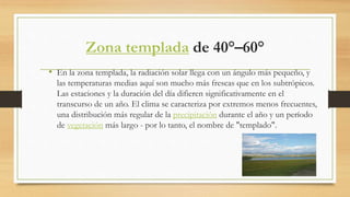 Zona templada de 40°–60°
• En la zona templada, la radiación solar llega con un ángulo más pequeño, y
las temperaturas medias aquí son mucho más frescas que en los subtrópicos.
Las estaciones y la duración del día difieren significativamente en el
transcurso de un año. El clima se caracteriza por extremos menos frecuentes,
una distribución más regular de la precipitación durante el año y un período
de vegetación más largo - por lo tanto, el nombre de "templado".
 