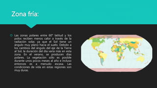 Zona fría:
 Las zonas polares entre 60° latitud y los
polos reciben menos calor a través de la
radiación solar, ya que el Sol tiene un
ángulo muy plano hacia el suelo. Debido a
los cambios del ángulo del eje de la Tierra
al Sol, la duración del día varía más en esta
zona. En el verano, se producen días
polares. La vegetación sólo es posible
durante unos pocos meses al año e incluso
entonces es a menudo escasa. Las
condiciones de vida en estas regiones son
muy duras.
 