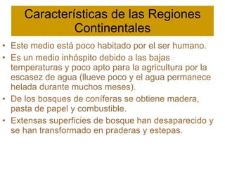 Características de las Regiones Continentales Este medio está poco habitado por el ser humano. Es un medio inhóspito debido a las bajas temperaturas y poco apto para la agricultura por la escasez de agua (llueve poco y el agua permanece helada durante muchos meses). De los bosques de coníferas se obtiene madera, pasta de papel y combustible. Extensas superficies de bosque han desaparecido y se han transformado en praderas y estepas. 