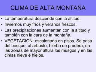 CLIMA DE ALTA MONTAÑA La temperatura desciende con la altitud. Inviernos muy fríos y veranos frescos. Las precipitaciones aumentan con la altitud y también con la cara de la montaña. VEGETACIÓN: escalonada en pisos. Se pasa del bosque, al arbusto, hierba de pradera, en las zonas de mayor altura los musgos y en las cimas nieve e hielos. 