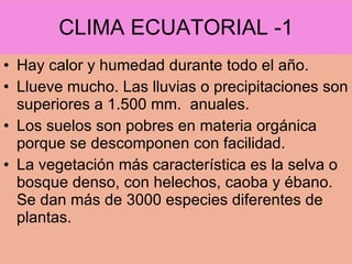 CLIMA ECUATORIAL -1 Hay calor y humedad durante todo el año. Llueve mucho. Las lluvias o precipitaciones son superiores a 1.500 mm.  anuales. Los suelos son pobres en materia orgánica porque se descomponen con facilidad. La vegetación más característica es la selva o bosque denso, con helechos, caoba y ébano. Se dan más de 3000 especies diferentes de plantas. 