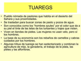 TUAREGS Pueblo nómada de pastores que habita en el desierto del Sahara y sus proximidades. Se trasladan para buscar zonas de pasto y pozos de agua. Son conocidos como los “hombres azules” por el color que da a su piel el tinte de las telas de los turbantes y trajes que visten. Viven en tiendas de pieles. Las mujeres no usan velo, pero sí los hombres. La base de su economía son los rebaños de camellos y cabras cuidados por los hombres. Algunas tribus de tuaregs se han sedentarizado y combinan la agricultura de mijo, la ganadería, el trabajo de la plata, las pieles y las alfombras. 