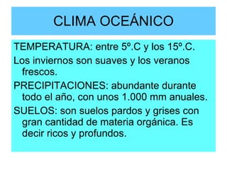 CLIMA OCEÁNICO TEMPERATURA: entre 5º.C y los 15º.C. Los inviernos son suaves y los veranos frescos. PRECIPITACIONES: abundante durante todo el año, con unos 1.000 mm anuales. SUELOS: son suelos pardos y grises con gran cantidad de materia orgánica. Es decir ricos y profundos. 