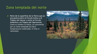 Zona templada del norte
 Parte de la superficie de la Tierra que se
encuentra entre el Círculo Ártico y el
Trópico de Cáncer o entre el Círculo
Antártico y el Trópico de Capricornio.
Como su nombre lo indica, se caracteriza
por un clima templado [es decir
temperaturas moderadas; ni frías ni
calurosas].
 