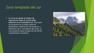 Zona templada del sur
 Se extiende desde el trópico de
Capricornio hasta el círculo polar
antártico en el hemisferio sur. Esta zona
se encuentra en su mayor parte en
extensiones cubiertas por los océanos, a
diferencia de su contraparte del norte, la
cual presenta mayor proporción de tierras
continentales e insulares.
 