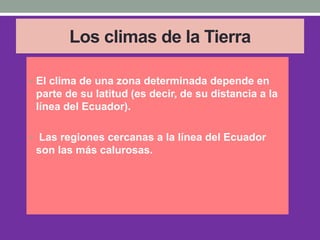 Los climas de la Tierra
• El clima de una zona determinada depende en
parte de su latitud (es decir, de su distancia a la
línea del Ecuador).
• Las regiones cercanas a la línea del Ecuador
son las más calurosas.
 