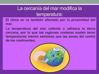 La cercanía del mar modifica la
temperatura:
• El clima se ve también afectado por la proximidad del
mar.
• La temperatura del mar calienta o refresca la tierra
cercana, por lo que las regiones costeras suelen tener
temperaturas menos extremas que las zonas del centro
de los continentes.
 
