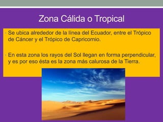 Zona Cálida o Tropical
• Se ubica alrededor de la línea del Ecuador, entre el Trópico
de Cáncer y el Trópico de Capricornio.
• En esta zona los rayos del Sol llegan en forma perpendicular,
y es por eso ésta es la zona más calurosa de la Tierra.
 
