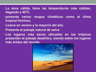 • La zona cálida, tiene las temperaturas más cálidas,
llegando a 40°C.
• presenta varios rangos climáticos como el clima
tropical lluvioso,
• Llueve en verano y la mayoría del año
• Presenta el paisaje natural de selva
• Los lugares más secos ubicados en los trópicos
presentan el paisaje desértico, siendo estos los lugares
más áridos del mundo.
 