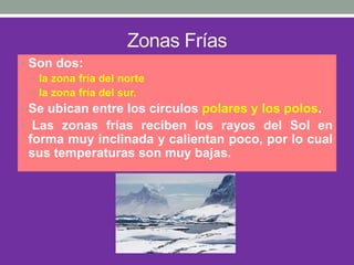 Zonas Frías
• Son dos:
• la zona fría del norte
• la zona fría del sur.
• Se ubican entre los círculos polares y los polos.
• Las zonas frías reciben los rayos del Sol en
forma muy inclinada y calientan poco, por lo cual
sus temperaturas son muy bajas.
 