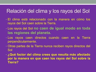 Relación del clima y los rayos del Sol
• El clima está relacionado con la manera en cómo los
rayos del Sol caen sobre la Tierra.
• Los rayos del Sol no caen de igual modo en toda
las regiones del planeta.
• Los rayos caen directos cuando caen en la Tierra
perpendicularmente.
• Otras partes de la Tierra nunca reciben rayos directos del
Sol
• ¿Qué factor del clima crees que resulta más afectado
por la manera en que caen los rayos del Sol sobre la
Tierra?
 