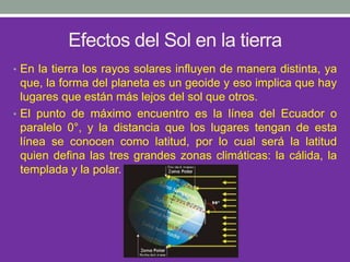 Efectos del Sol en la tierra
• En la tierra los rayos solares influyen de manera distinta, ya
que, la forma del planeta es un geoide y eso implica que hay
lugares que están más lejos del sol que otros.
• El punto de máximo encuentro es la línea del Ecuador o
paralelo 0°, y la distancia que los lugares tengan de esta
línea se conocen como latitud, por lo cual será la latitud
quien defina las tres grandes zonas climáticas: la cálida, la
templada y la polar.
 