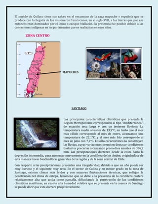 El pueblo de Quilaco tiene sus raíces en el encuentro de la raza mapuche y española que se
produce con la llegada de los misioneros franciscanos, en el siglo XVII, a las tierras que por ese
entonces eran dominadas por el lonco o cacique Mallacán. Su presencia fue posible debido a las
concesiones indígenas en los parlamentos que se realizaban en esos años.

        ZONA CENTRO




                                    MAPUCHES




                                           SANTIAGO


                                    Las principales características climáticas que presenta la
                                    Región Metropolitana corresponden al tipo "mediterráneo",
                                    de estación seca larga y con un invierno lluvioso. La
                                    temperatura media anual es de 13,9°C, en tanto que el mes
                                    más cálido corresponde al mes de enero, alcanzando una
                                    temperatura de 22.1°C, y el mes más frío corresponde al
                                    mes de julio con 7,7°C. El sello característico lo constituyen
                                    las lluvias, cuyas variaciones permiten destacar condiciones
                                    bastantes precarias alcanzando promedios anuales de 356,2
                                    mm. Las precipitaciones decrecen desde la costa hacia la
depresión intermedia, para aumentar nuevamente en la cordillera de los Andes; originándose de
esta manera líneas bioclimáticas generales de la región y de la zona central de Chile.
Con respecto a las precipitaciones presentan una irregularidad, debido a que un año puede ser
muy lluvioso y el siguiente muy seco. En el sector de Colina y en menor grado en la zona de
Santiago, existen climas más áridos y con mayores fluctuaciones térmicas, que reflejan la
penetración del clima de estepa, fenómeno que se debe a la presencia de la cordillera costera
relativamente alta que actúa como pantalla, dificultando la penetración de las condiciones
climáticas marítimas, en cuanto a la humedad relativa que se presenta en la cuenca de Santiago
se puede decir que esta decrece progresivamente.
 